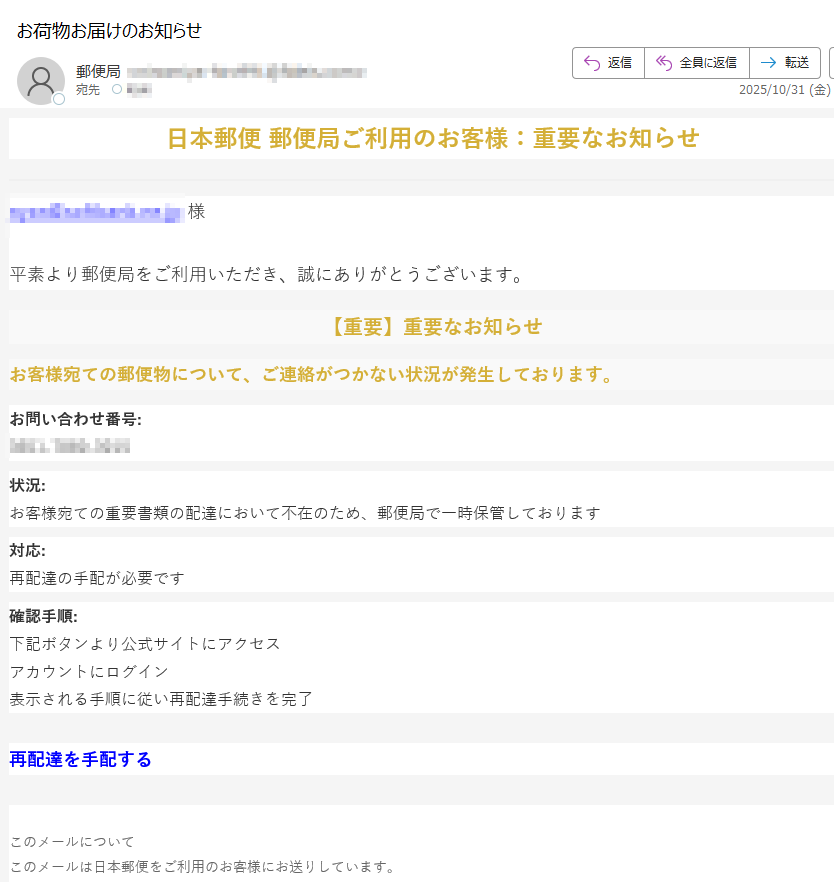 日本郵便 郵便局ご利用のお客様:重要なお知らせ様平素より郵便局をご利用いただき、誠にありがとうございます。【重要】重要なお知らせお客様宛ての郵便物について、ご連絡がつかない状況が発生しております。お問い合わせ番号:状況:お客様宛ての重要書類の配達において不在のため、郵便局で一時保管しております対応:再配達の手配が必要です確認手順:下記ボタンより公式サイトにアクセスアカウントにログイン表示される手順に従い再配達手続きを完了再配達を手配する  このメールについてこのメールは日本郵便をご利用のお客様にお送りしています。配信停止はこちらから行えます。お問い合わせはお問い合わせフォームからご連絡ください。※このメールをお送りしているアドレスは送信専用です。返信していただいてもご回答いたしかねますので、ご了承ください。※お客様の登録されている会員情報を基に本メールマガジンを配信しております。  【発行元】日本郵便日本郵便カスタマーサポートJapan Post Co., Ltd.Copyright(C) 日本郵便 All rights reserved.本メールの無断転載を禁止いたします。