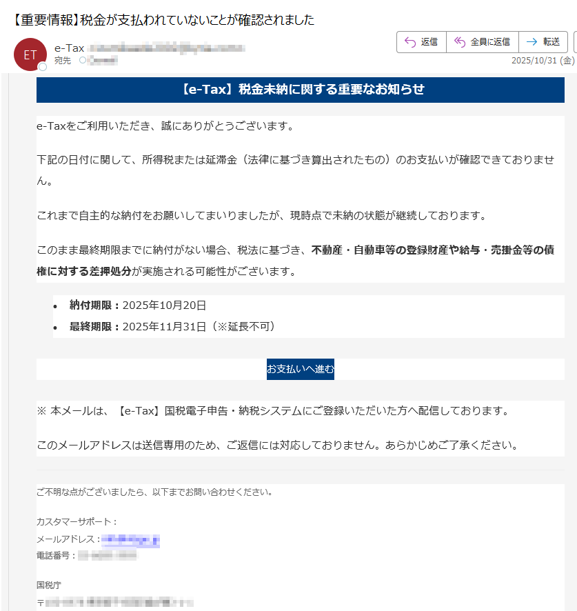 【e-Tax】税金未納に関する重要なお知らせe-Taxをご利用いただき、誠にありがとうございます。下記の日付に関して、所得税または延滞金(法律に基づき算出されたもの)のお支払いが確認できておりません。これまで自主的な納付をお願いしてまいりましたが、現時点で未納の状態が継続しております。このまま最終期限までに納付がない場合、税法に基づき、不動産・自動車等の登録財産や給与・売掛金等の債権に対する差押処分が実施される可能性がございます。•納付期限:2025年10月20日 •最終期限:2025年11月31日(※延長不可) お支払いへ進む ※ 本メールは、【e-Tax】国税電子申告・納税システムにご登録いただいた方へ配信しております。このメールアドレスは送信専用のため、ご返信には対応しておりません。あらかじめご了承ください。ご不明な点がございましたら、以下までお問い合わせください。カスタマーサポート:メールアドレス:電話番号:国税庁〒法人番号:Copyright © TAX AGENCY All Rights Reserved.このメールは自動生成されたものです。ご返信には対応しておりません。
