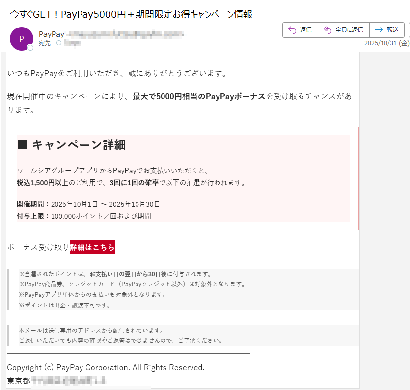 【PayPay】5000円分ボーナス受け取りのご案内いつもPayPayをご利用いただき、誠にありがとうございます。現在開催中のキャンペーンにより、最大で5000円相当のPayPayボーナスを受け取るチャンスがあります。■ キャンペーン詳細ウエルシアグループアプリからPayPayでお支払いいただくと、税込1,500円以上のご利用で、3回に1回の確率で以下の抽選が行われます。開催期間:2025年10月1日 ~ 2025年10月30日付与上限:100,000ポイント/回および期間ボーナス受け取り詳細はこちら ※当選されたポイントは、お支払い日の翌日から30日後に付与されます。※PayPay商品券、クレジットカード(PayPayクレジット以外)は対象外となります。※PayPayアプリ単体からの支払いも対象外となります。※ポイントは出金・譲渡不可です。 本メールは送信専用のアドレスから配信されています。ご返信いただいても内容の確認やご返答はできませんので、ご了承ください。 Copyright (c) PayPay Corporation. All Rights Reserved.東京都