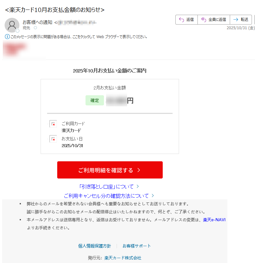 2025年10月お支払い金額のご案内2月お支払い金額 円 ご利用カード楽天カード   お支払い日2025/10/31  「引き落とし口座」についてご利用キャンセル分の確認方法について  弊社からのメールを希望されない会員様へも重要なお知らせとしてお送りしております。誠に勝手ながらこのお知らせメールの配信停止はいたしかねますので、何とぞ、ご了承ください。本メールアドレスは送信専用となり、返信はお受けしておりません。メールアドレスの変更は、楽天e-NAVIよりお手続きください。 個人情報保護方針お客様サポート 発行元:楽天カード株式会社
