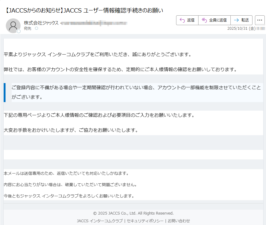 【重要なお知らせ】ご本人様情報の確認について平素よりジャックス インターコムクラブをご利用いただき、誠にありがとうございます。弊社では、お客様のアカウントの安全性を確保するため、定期的にご本人様情報の確認をお願いしております。ご登録内容に不備がある場合や一定期間確認が行われていない場合、アカウントの一部機能を制限させていただくことがございます。 下記の専用ページよりご本人様情報のご確認および必要項目のご入力をお願いいたします。大変お手数をおかけいたしますが、ご協力をお願いいたします。本人情報の確認へ進む 本メールは送信専用のため、返信いただいても対応いたしかねます。内容にお心当たりがない場合は、破棄していただいて問題ございません。今後ともジャックス インターコムクラブをよろしくお願いいたします。© 2025 JACCS Co., Ltd. All Rights Reserved.JACCS インターコムクラブ | セキュリティポリシー | お問い合わせ