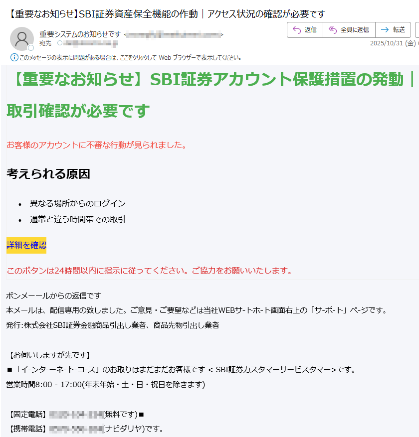 【重要なお知らせ】SBI証券アカウント保護措置の発動|取引確認が必要です お客様のアカウントに不審な行動が見られました。 考えられる原因 •異なる場所からのログイン •通常と違う時間帯での取引 詳細を確認 このボタンは24時間以内に指示に従ってください。ご協力をお願いいたします。 ボンメーールからの返信です 本メールは、配信専用の致しました。ご意見・ご要望などは当社WEBサ-トホ-ト画面右上の「サ-ポ-ト」ペ-ジです。 発行:株式会社SBI証券金融商品引出し業者、商品先物引出し業者 【お伺いしますが先です】 ■「イ-ンタ-ーネ-ト-コ-ス」のお取りはまだまだお客様です < SBI証券カスタマーサービスタマー>です。 営業時間8:00 - 17:00(年末年始・土・日・祝日を除きます) 【固定電話】 (無料です)■ 【携帯電話】 (ナビダリヤ)です。 ※ナビタヤルは20秒11円(税込み)の通話料です。 ※国際電話、IP電話などはまでご利用いただけます。 ■その他のコースのお取りはまだお客様にお待ちしております お取引はまだコ~スの取扱店/担当窓口まんのお問に合わせてお届けします。 住所:〒 登録番号:関東財務局長(金商)第号です。加入協会:日本証券業協会、一般社団法人金融先物取業協会、一般社団法人第二種金融商品取業協会、一般社団法人日本STO協会、日本商品先物取業協会、一般社団法人日本暗号資産等取業協会です。 Copyright (C) SBI SECURITIES Co., Ltd. ALL Rights Reservedです。