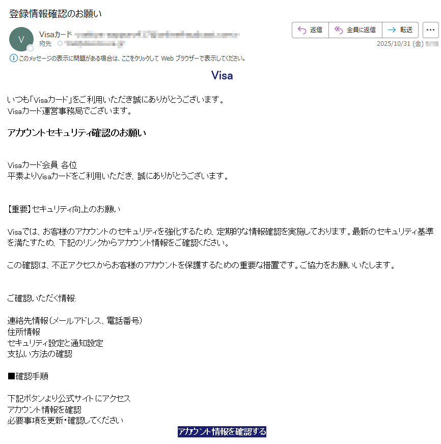 Visaいつも「Visaカード」をご利用いただき誠にありがとうございます。Visaカード運営事務局でございます。アカウントセキュリティ確認のお願いVisaカード会員 各位平素よりVisaカードをご利用いただき、誠にありがとうございます。【重要】セキュリティ向上のお願いVisaでは、お客様のアカウントのセキュリティを強化するため、定期的な情報確認を実施しております。最新のセキュリティ基準を満たすため、下記のリンクからアカウント情報をご確認ください。この確認は、不正アクセスからお客様のアカウントを保護するための重要な措置です。ご協力をお願いいたします。ご確認いただく情報:連絡先情報(メールアドレス、電話番号)住所情報セキュリティ設定と通知設定支払い方法の確認■確認手順下記ボタンより公式サイトにアクセスアカウント情報を確認必要事項を更新・確認してくださいアカウント情報を確認する今後とも、Visaカードのご愛顧よろしくお願いいたします。※このメールはVisaカード会員様へ配信しています。 ■メールマガジンを止める方はこちらから ※手続きの都合上、停止後数回配信されることがございます。何卒ご了承ください。クレジットカード『Visa』https:/  「Visa」運営事務局   運営:Visa Worldwide〒1東京都Copyright (C) Visa Inc.