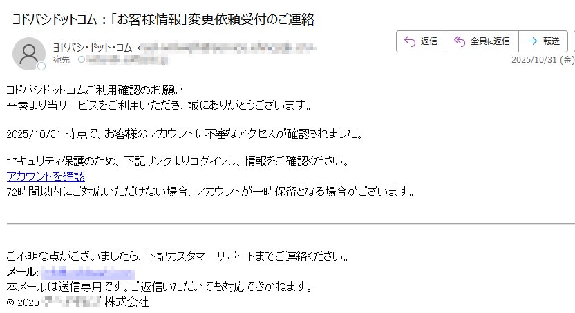 ヨドバシドットコムご利用確認のお願い 平素より当サービスをご利用いただき、誠にありがとうございます。2025/10/31 時点で、お客様のアカウントに不審なアクセスが確認されました。セキュリティ保護のため、下記リンクよりログインし、情報をご確認ください。アカウントを確認 72時間以内にご対応いただけない場合、アカウントが一時保留となる場合がございます。ご不明な点がございましたら、下記カスタマーサポートまでご連絡ください。メール: 本メールは送信専用です。ご返信いただいても対応できかねます。© 2025株式会社