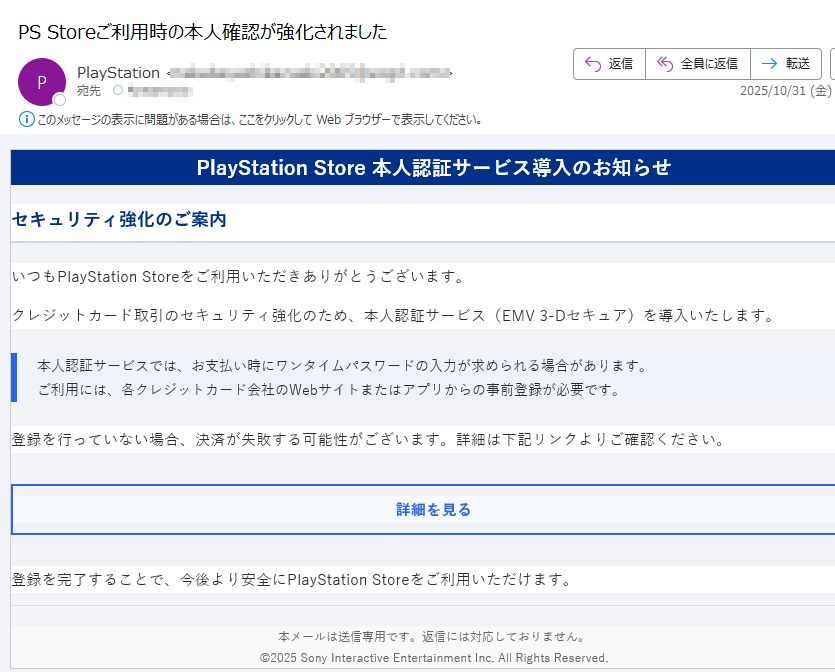 PlayStation Store 本人認証サービス導入のお知らせセキュリティ強化のご案内いつもPlayStation Storeをご利用いただきありがとうございます。クレジットカード取引のセキュリティ強化のため、本人認証サービス(EMV 3-Dセキュア)を導入いたします。本人認証サービスでは、お支払い時にワンタイムパスワードの入力が求められる場合があります。ご利用には、各クレジットカード会社のWebサイトまたはアプリからの事前登録が必要です。 登録を行っていない場合、決済が失敗する可能性がございます。詳細は下記リンクよりご確認ください。詳細を見る 登録を完了することで、今後より安全にPlayStation Storeをご利用いただけます。本メールは送信専用です。返信には対応しておりません。©2025 Sony Interactive Entertainment Inc. All Rights Reserved.