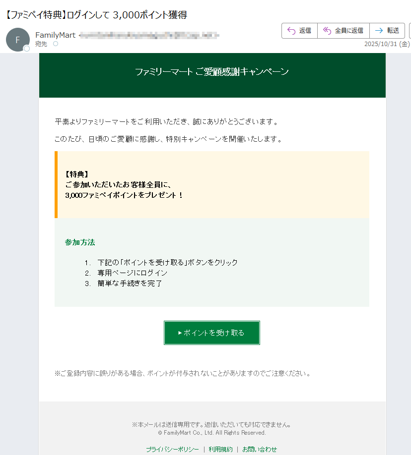 ファミリーマート ご愛顧感謝キャンペーン 平素よりファミリーマートをご利用いただき、誠にありがとうございます。 このたび、日頃のご愛顧に感謝し、特別キャンペーンを開催いたします。 【特典】ご参加いただいたお客様全員に、3,000ファミペイポイントをプレゼント! 参加方法 1.下記の「ポイントを受け取る」ボタンをクリック 2.専用ページにログイン 3.簡単な手続きを完了 ▶ ポイントを受け取る ※ご登録内容に誤りがある場合、ポイントが付与されないことがありますのでご注意ください。 ※本メールは送信専用です。返信いただいても対応できません。© FamilyMart Co., Ltd. All Rights Reserved.プライバシーポリシー利用規約お問い合わせ