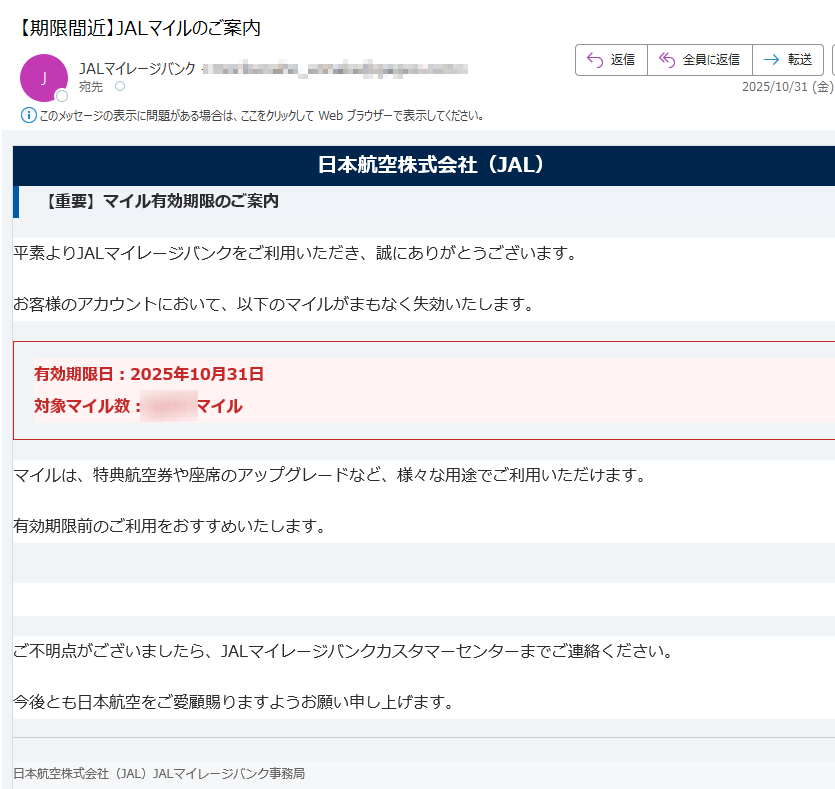 日本航空株式会社(JAL)【重要】マイル有効期限のご案内平素よりJALマイレージバンクをご利用いただき、誠にありがとうございます。お客様のアカウントにおいて、以下のマイルがまもなく失効いたします。有効期限日:2025年10月31日対象マイル数:マイル マイルは、特典航空券や座席のアップグレードなど、様々な用途でご利用いただけます。有効期限前のご利用をおすすめいたします。マイルを今すぐ利用する ご不明点がございましたら、JALマイレージバンクカスタマーセンターまでご連絡ください。今後とも日本航空をご愛顧賜りますようお願い申し上げます。日本航空株式会社(JAL)JALマイレージバンク事務局お客様サービス窓口:(毎日 7:00~21:00)本メールは送信専用です。返信は受け付けておりませんのでご了承ください。個人情報の取り扱いについては、弊社ウェブサイトをご覧ください。© Japan Airlines Co., Ltd. All rights reserved.