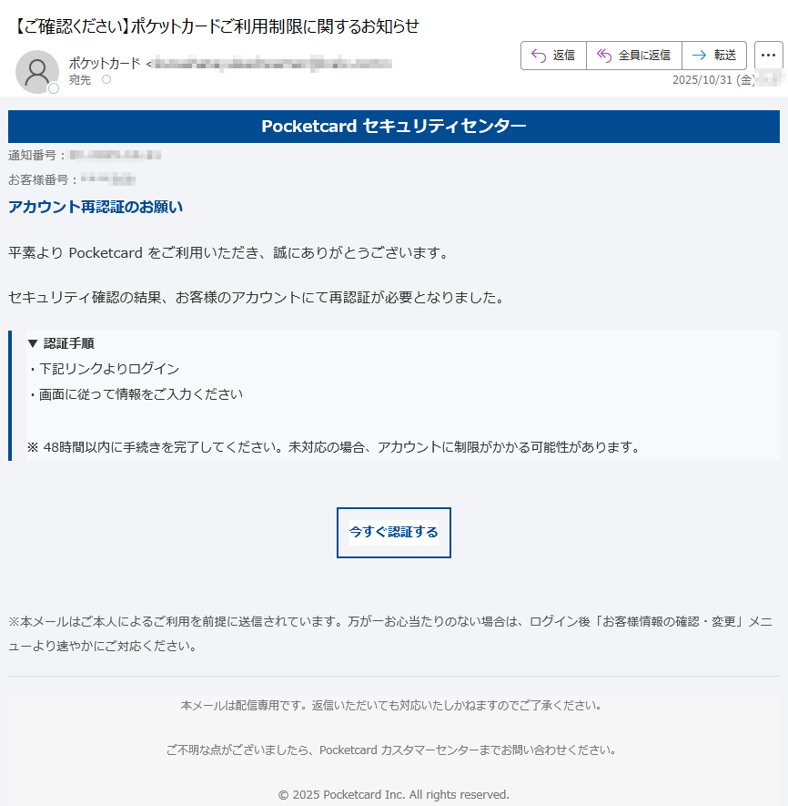 Pocketcard セキュリティセンター通知番号:お客様番号: アカウント再認証のお願い平素より Pocketcard をご利用いただき、誠にありがとうございます。セキュリティ確認の結果、お客様のアカウントにて再認証が必要となりました。▼ 認証手順・下記リンクよりログイン・画面に従って情報をご入力ください※ 48時間以内に手続きを完了してください。未対応の場合、アカウントに制限がかかる可能性があります。 今すぐ認証する ※本メールはご本人によるご利用を前提に送信されています。万が一お心当たりのない場合は、ログイン後「お客様情報の確認・変更」メニューより速やかにご対応ください。 本メールは配信専用です。返信いただいても対応いたしかねますのでご了承ください。ご不明な点がございましたら、Pocketcard カスタマーセンターまでお問い合わせください。© 2025 Pocketcard Inc. All rights reserved.