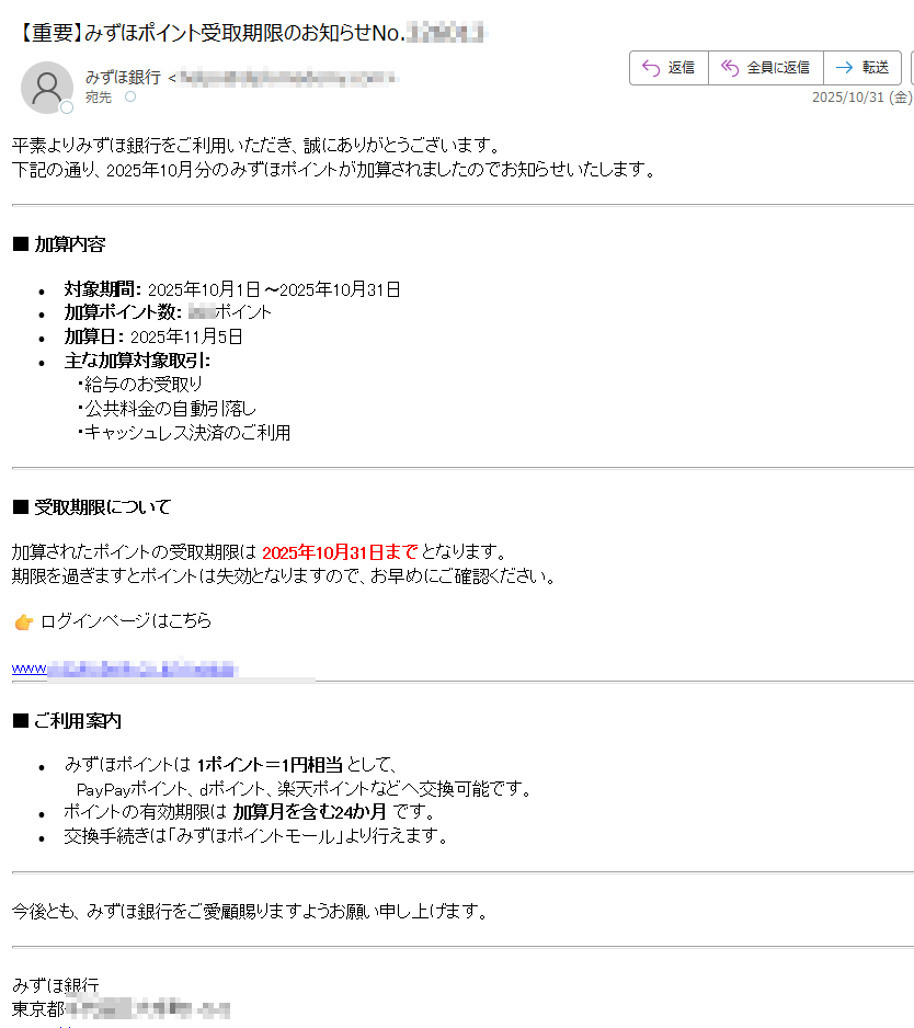 平素よりみずほ銀行をご利用いただき、誠にありがとうございます。下記の通り、2025年10月分のみずほポイントが加算されましたのでお知らせいたします。■ 加算内容•対象期間: 2025年10月1日〜2025年10月31日•加算ポイント数:ポイント•加算日: 2025年11月5日•主な加算対象取引: ・給与のお受取り ・公共料金の自動引落し ・キャッシュレス決済のご利用■ 受取期限について加算されたポイントの受取期限は 2025年10月31日まで となります。期限を過ぎますとポイントは失効となりますので、お早めにご確認ください。ログインページはこちらwww.■ ご利用案内•みずほポイントは 1ポイント=1円相当 として、PayPayポイント、dポイント、楽天ポイントなどへ交換可能です。•ポイントの有効期限は 加算月を含む24か月 です。•交換手続きは「みずほポイントモール」より行えます。今後とも、みずほ銀行をご愛顧賜りますようお願い申し上げます。みずほ銀行東京都https://