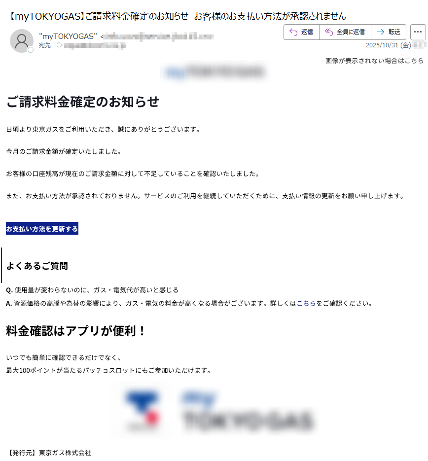 画像が表示されない場合はこちら  ご請求料金確定のお知らせ日頃より東京ガスをご利用いただき、誠にありがとうございます。今月のご請求金額が確定いたしました。お客様の口座残高が現在のご請求金額に対して不足していることを確認いたしました。また、お支払い方法が承認されておりません。サービスのご利用を継続していただくために、支払い情報の更新をお願い申し上げます。お支払い方法を更新するよくあるご質問Q. 使用量が変わらないのに、ガス・電気代が高いと感じるA. 資源価格の高騰や為替の影響により、ガス・電気の料金が高くなる場合がございます。詳しくはこちらをご確認ください。料金確認はアプリが便利!いつでも簡単に確認できるだけでなく、最大100ポイントが当たるパッチョスロットにもご参加いただけます。 【発行元】東京ガス株式会社〒Copyright(c) TOKYO GAS CO., Ltd. All rights reserved.