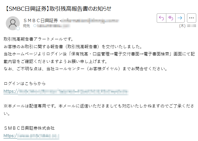 取引残高報告書アラートメールです。お客様のお取引に関する報告書(取引残高報告書)を交付いたしました。当社ホームページよりログイン後「保有残高・口座管理→電子交付書面→電子書面検索」画面にて記載内容をご確認くださいますようお願い申し上げます。なお、ご不明な点は、当社コールセンター(お客様ダイヤル)までお問合せください。ログインはこちらからhttps:/※本メールは配信専用です。本メールに返信いただきましても対応いたしかねますのでご了承ください。SMBC日興証券株式会社https://