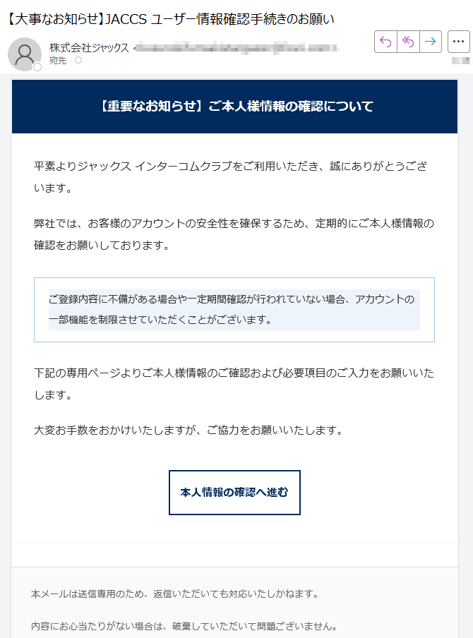 【重要なお知らせ】ご本人様情報の確認について平素よりジャックス インターコムクラブをご利用いただき、誠にありがとうございます。弊社では、お客様のアカウントの安全性を確保するため、定期的にご本人様情報の確認をお願いしております。ご登録内容に不備がある場合や一定期間確認が行われていない場合、アカウントの一部機能を制限させていただくことがございます。 下記の専用ページよりご本人様情報のご確認および必要項目のご入力をお願いいたします。大変お手数をおかけいたしますが、ご協力をお願いいたします。本人情報の確認へ進む 本メールは送信専用のため、返信いただいても対応いたしかねます。内容にお心当たりがない場合は、破棄していただいて問題ございません。今後ともジャックス インターコムクラブをよろしくお願いいたします。© 2025 JACCS Co., Ltd. All Rights Reserved.JACCS インターコムクラブ | セキュリティポリシー | お問い合わせ