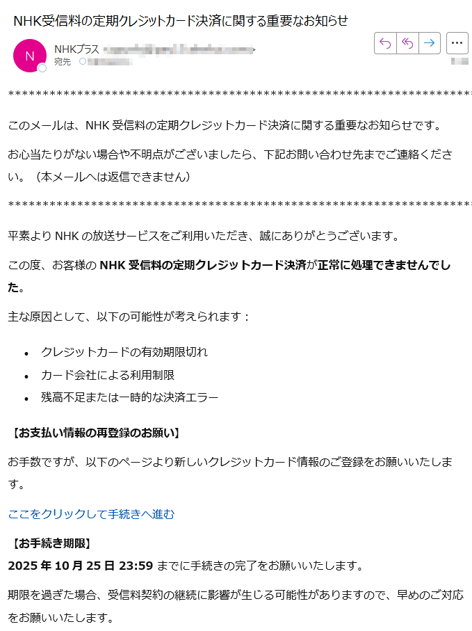 このメールは、NHK受信料の定期クレジットカード決済に関する重要なお知らせです。お心当たりがない場合や不明点がございましたら、下記お問い合わせ先までご連絡ください。(本メールへは返信できません)平素よりNHKの放送サービスをご利用いただき、誠にありがとうございます。この度、お客様のNHK受信料の定期クレジットカード決済が正常に処理できませんでした。主な原因として、以下の可能性が考えられます:•クレジットカードの有効期限切れ •カード会社による利用制限 •残高不足または一時的な決済エラー 【お支払い情報の再登録のお願い】お手数ですが、以下のページより新しいクレジットカード情報のご登録をお願いいたします。ここをクリックして手続きへ進む 【お手続き期限】2025年10月25日 23:59 までに手続きの完了をお願いいたします。期限を過ぎた場合、受信料契約の継続に影響が生じる可能性がありますので、早めのご対応をお願いいたします。「NHKプラス」サービスはこちら:【お問い合わせ】ご不明な点は下記フォームまたはお電話にてお問い合わせください。【ナビダイヤル】 ナビダイヤルをご利用になれない場合:受付時間:午前9時~午後5時(土日祝含む)※12月30日午後5時~1月3日はご利用いただけません。【ナビダイヤル(受信契約関連)】ナビダイヤルをご利用になれない場合:受付時間:午前9時~午後6時(土日祝含む)※12月30日午後5時~1月3日はご利用いただけません。Copyright NHK (Japan Broadcasting Corporation) All rights reserved.