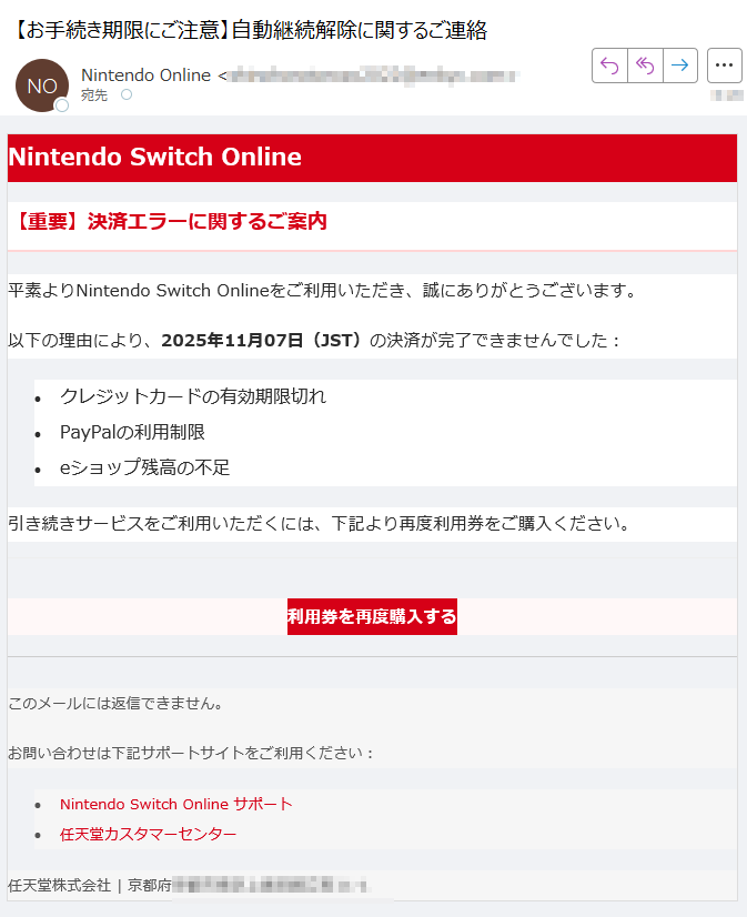 Nintendo Switch Online【重要】決済エラーに関するご案内平素よりNintendo Switch Onlineをご利用いただき、誠にありがとうございます。以下の理由により、2025年11月07日(JST)の決済が完了できませんでした:•クレジットカードの有効期限切れ •PayPalの利用制限 •eショップ残高の不足 引き続きサービスをご利用いただくには、下記より再度利用券をご購入ください。利用券を再度購入する このメールには返信できません。お問い合わせは下記サポートサイトをご利用ください:•Nintendo Switch Online サポート •任天堂カスタマーセンター 任天堂株式会社 | 京都府