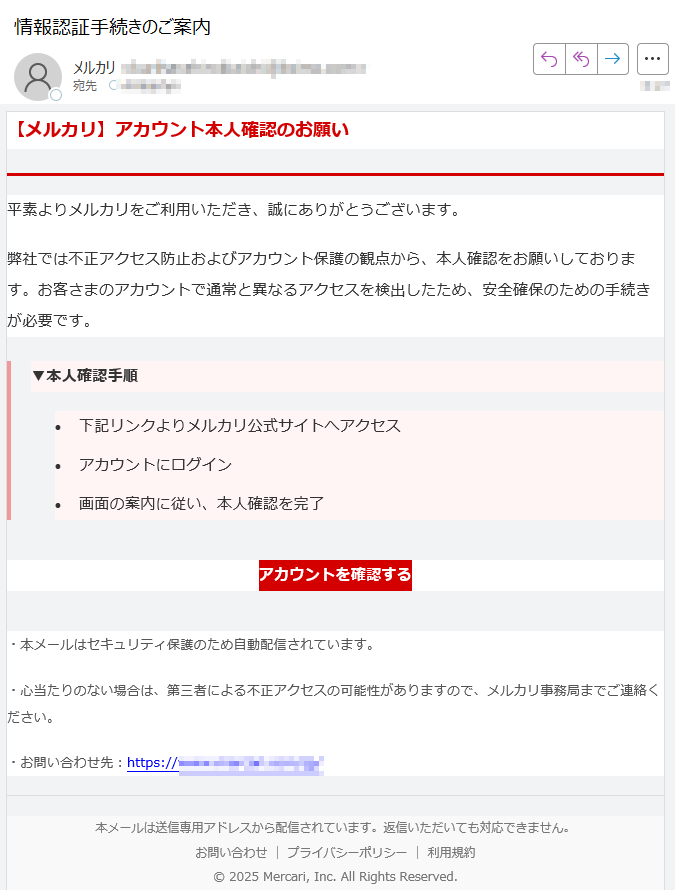 【メルカリ】アカウント本人確認のお願い平素よりメルカリをご利用いただき、誠にありがとうございます。弊社では不正アクセス防止およびアカウント保護の観点から、本人確認をお願いしております。お客さまのアカウントで通常と異なるアクセスを検出したため、安全確保のための手続きが必要です。▼本人確認手順 •下記リンクよりメルカリ公式サイトへアクセス •アカウントにログイン •画面の案内に従い、本人確認を完了 アカウントを確認する ・本メールはセキュリティ保護のため自動配信されています。・心当たりのない場合は、第三者による不正アクセスの可能性がありますので、メルカリ事務局までご連絡ください。・お問い合わせ先:https://本メールは送信専用アドレスから配信されています。返信いただいても対応できません。お問い合わせ | プライバシーポリシー | 利用規約© 2025 Mercari, Inc. All Rights Reserved.