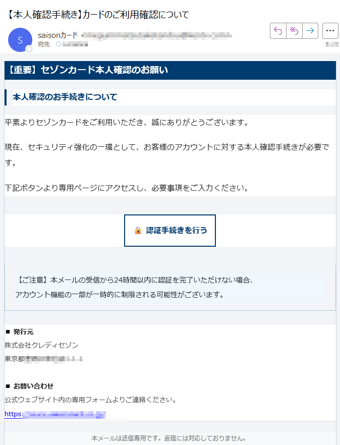 【重要】セゾンカード本人確認のお願い本人確認のお手続きについて平素よりセゾンカードをご利用いただき、誠にありがとうございます。現在、セキュリティ強化の一環として、お客様のアカウントに対する本人確認手続きが必要です。下記ボタンより専用ページにアクセスし、必要事項をご入力ください。認証手続きを行う 【ご注意】本メールの受信から24時間以内に認証を完了いただけない場合、アカウント機能の一部が一時的に制限される可能性がございます。 ■ 発行元株式会社クレディセゾン東京都■ お問い合わせ公式ウェブサイト内の専用フォームよりご連絡ください。https:// 本メールは送信専用です。返信には対応しておりません。© 2025 SAISON CARD Co., Ltd. All rights reserved.