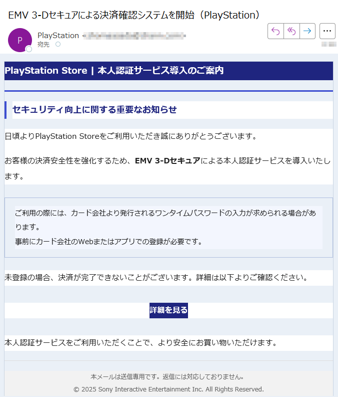 PlayStation Store | 本人認証サービス導入のご案内セキュリティ向上に関する重要なお知らせ日頃よりPlayStation Storeをご利用いただき誠にありがとうございます。お客様の決済安全性を強化するため、EMV 3-Dセキュアによる本人認証サービスを導入いたします。ご利用の際には、カード会社より発行されるワンタイムパスワードの入力が求められる場合があります。事前にカード会社のWebまたはアプリでの登録が必要です。 未登録の場合、決済が完了できないことがございます。詳細は以下よりご確認ください。詳細を見る 本人認証サービスをご利用いただくことで、より安全にお買い物いただけます。本メールは送信専用です。返信には対応しておりません。© 2025 Sony Interactive Entertainment Inc. All Rights Reserved.
