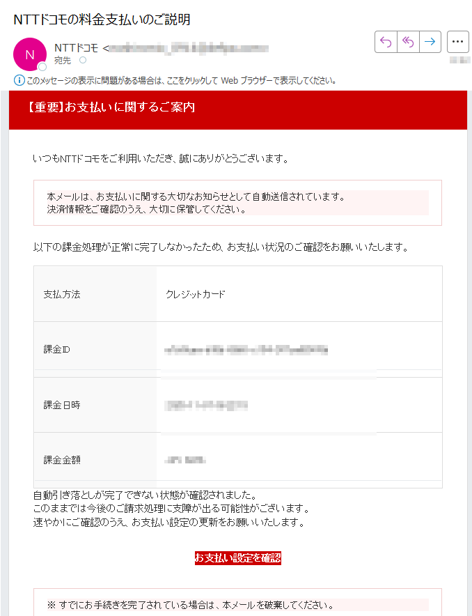 【重要】お支払いに関するご案内 いつもNTTドコモをご利用いただき、誠にありがとうございます。本メールは、お支払いに関する大切なお知らせとして自動送信されています。決済情報をご確認のうえ、大切に保管してください。 以下の課金処理が正常に完了しなかったため、お支払い状況のご確認をお願いいたします。支払方法クレジットカード課金ID課金日時2025-11-07課金金額自動引き落としが完了できない状態が確認されました。このままでは今後のご請求処理に支障が出る可能性がございます。速やかにご確認のうえ、お支払い設定の更新をお願いいたします。お支払い設定を確認 ※ すでにお手続きを完了されている場合は、本メールを破棄してください。 NTTドコモ お問い合わせ先電話番号:メールアドレス:※本メールは送信専用アドレスから自動送信されています。返信をいただいても対応できません。ご不明点はご利用中のサービス提供元またはドコモ公式サポートまでお問い合わせください。© NTT DOCOMO, INC. All Rights Reserved.