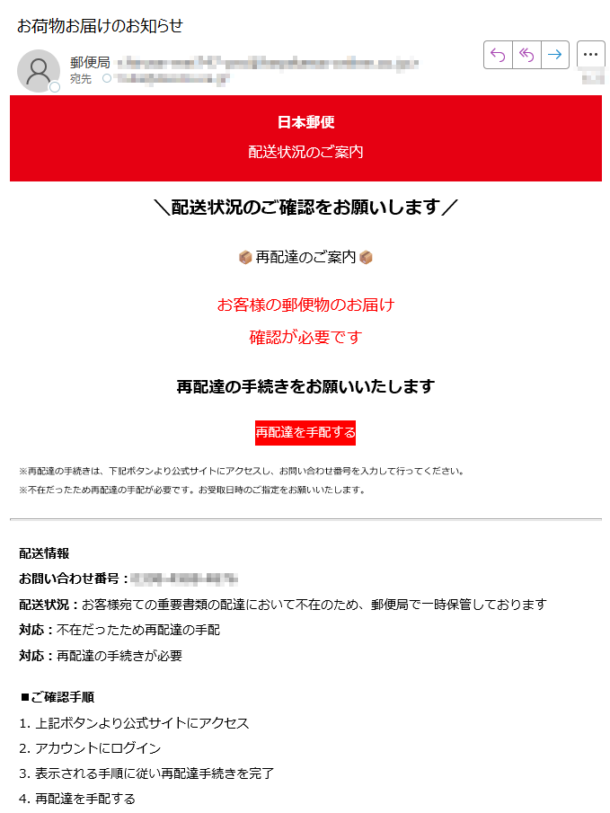 日本郵便配送状況のご案内配送状況のご確認をお願いします再配達のご案内お客様の郵便物のお届け確認が必要です再配達の手続きをお願いいたします再配達を手配する※再配達の手続きは、下記ボタンより公式サイトにアクセスし、お問い合わせ番号を入力して行ってください。※不在だったため再配達の手配が必要です。お受取日時のご指定をお願いいたします。配送情報お問い合わせ番号:配送状況:お客様宛ての重要書類の配達において不在のため、郵便局で一時保管しております対応:不在だったため再配達の手配対応:再配達の手続きが必要■ご確認手順1. 上記ボタンより公式サイトにアクセス2. アカウントにログイン3. 表示される手順に従い再配達手続きを完了4. 再配達を手配するこのメールについて配信停止はこちらから行えます。お問い合わせはお問い合わせフォームからご連絡ください。※このメールをお送りしているアドレスは送信専用です。返信していただいてもご回答いたしかねますので、ご了承ください。【発行元】日本郵便株式会社〒東京都 Japan Post Co., Ltd.Copyright (C) Japan Post Co., Ltd. All rights reserved.