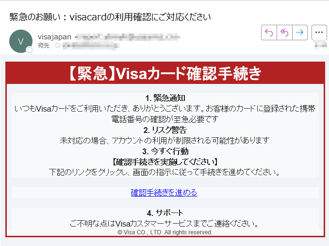 【緊急】Visaカード確認手続き1. 緊急通知いつもVisaカードをご利用いただき、ありがとうございます。お客様のカードに登録された携帯電話番号の確認が至急必要です 2. リスク警告未対応の場合、アカウントの利用が制限される可能性があります 3. 今すぐ行動【確認手続きを実施してください】下記のリンクをクリックし、画面の指示に従って手続きを進めてください。 確認手続きを進める 4. サポートご不明な点はVisaカスタマーサービスまでご連絡ください。 © Visa CO., LTD. All rights reserved.