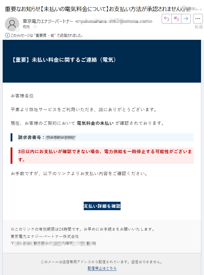 【重要】未払い料金に関するご連絡(電気)お客様各位平素より弊社サービスをご利用いただき、誠にありがとうございます。現在、お客様のご契約において 電気料金の未払い が確認されております。請求書番号:3日以内にお支払いが確認できない場合、電力供給を一時停止する可能性がございます。お手数ですが、以下のリンクよりお支払い内容をご確認ください。支払い詳細を確認 ※このリンクの有効期限は24時間です。お早めにお手続きをお願いいたします。東京電力エナジーパートナー株式会社〒 このメールは送信専用アドレスから配信されています。返信はできません。配信停止はこちら