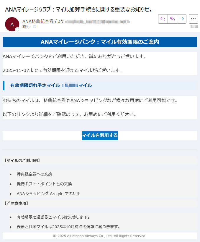 ANAマイレージバンク:マイル有効期限のご案内 ANAマイレージバンクをご利用いただき、誠にありがとうございます。2025-11-07までに有効期限を迎えるマイルがございます。有効期限切れ予定マイル:マイルお持ちのマイルは、特典航空券やANAショッピングなど様々な用途にご利用可能です。以下のリンクより詳細をご確認のうえ、お早めにご利用ください。マイルを利用する 【マイルのご利用例】 •特典航空券への交換 •提携ギフト・ポイントとの交換 •ANAショッピング A-style での利用 【ご注意事項】 •有効期限を過ぎるとマイルは失効します。 •表示されるマイルは2025年10月時点の情報に基づきます。 © 2025 All Nippon Airways Co., Ltd. All Rights Reserved.