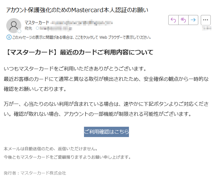 【マスターカード】最近のカードご利用内容についていつもマスターカードをご利用いただきありがとうございます。最近お客様のカードにて通常と異なる取引が検出されたため、安全確保の観点から一時的な確認をお願いしております。 万が一、心当たりのない利用が含まれている場合は、速やかに下記ボタンよりご対応ください。確認が取れない場合、アカウントの一部機能が制限される可能性がございます。 ご利用確認はこちら 本メールは自動送信のため、返信いただけません。今後ともマスターカードをご愛顧賜りますようお願い申し上げます。 発行者:マスターカード株式会社