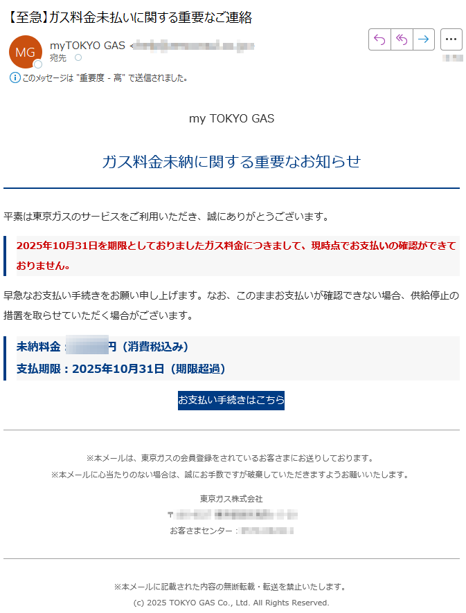 my TOKYO GAS ガス料金未納に関する重要なお知らせ平素は東京ガスのサービスをご利用いただき、誠にありがとうございます。2025年10月31日を期限としておりましたガス料金につきまして、現時点でお支払いの確認ができておりません。早急なお支払い手続きをお願い申し上げます。なお、このままお支払いが確認できない場合、供給停止の措置を取らせていただく場合がございます。未納料金円(消費税込み)支払期限:2025年10月31日(期限超過)お支払い手続きはこちら※本メールは、東京ガスの会員登録をされているお客さまにお送りしております。※本メールに心当たりのない場合は、誠にお手数ですが破棄していただきますようお願いいたします。 東京ガス株式会社〒お客さまセンター:※本メールに記載された内容の無断転載・転送を禁止いたします。(c) 2025 TOKYO GAS Co., Ltd. All Rights Reserved.