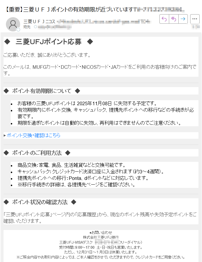 ◆三菱UFJポイント応募 ◆ご応募いただき、誠にありがとうございます。このメールは、MUFGカード・DCカード・NICOSカード・JAカードをご利用のお客様向けのご案内です。◆ポイント有効期限について◆•お客様の三菱UFJポイントは 2025年11月08日 に失効する予定です。•有効期限内にポイント交換、キャッシュバック、提携先ポイントへの移行などの手続きが必要です。•期限を過ぎたポイントは自動的に失効し、再利用はできませんのでご注意ください。▶ ポイント交換・確認はこちら◆ ポイントのご利用方法 ◆•商品交換:家電、食品、生活雑貨などと交換可能です。•キャッシュバック:クレジットカード決済口座に入金されます(約3~4週間)。•提携先ポイントへの移行:Ponta、dポイントなどに対応しています。•※移行手続きの詳細は、各提携先ページをご確認ください。◆ ポイント状況の確認方法 ◆「三菱UFJポイント応募」ページ内の「応募履歴」から、現在のポイント残高や失効予定ポイントをご確認いただけます。●お問い合わせ株式会社三菱UFJ銀行三菱UFJ-VISAデスク(フリーダイヤル)受付時間:9:00~17:00 土・日・祝日も営業いたします。ただし、12月31日~1月3日は休業いたします。※ご照会内容やお取引内容によっては、ご本人確認をさせていただきますので、クレジットカードをご用意ください。 ●ご登録Eメールアドレスの変更をご希望の場合は、三菱UFJダイレクトのインターネットバンキングにログイン後、「各種手続」メニューよりお手続きください。三菱UFJダイレクトでは最大3つまでEメールアドレスを登録可能ですが、最初のEメールアドレス(Eメールアドレス1)に配信いたします。(お手続き後、実際に反映されるまでに数日かかる場合がございます。) 本メールの送信アドレスは送信専用です(業務委託先である三菱UFJニコス株式会社より送信しております)。返信メールでのお問い合わせは承れませんので、あらかじめご了承ください。