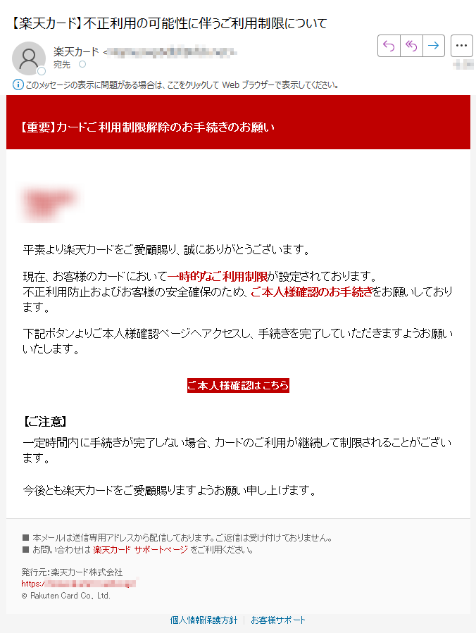 【重要】カードご利用制限解除のお手続きのお願い 平素より楽天カードをご愛顧賜り、誠にありがとうございます。 現在、お客様のカードにおいて一時的なご利用制限が設定されております。不正利用防止およびお客様の安全確保のため、ご本人様確認のお手続きをお願いしております。 下記ボタンよりご本人様確認ページへアクセスし、手続きを完了していただきますようお願いいたします。 ご本人様確認はこちら 【ご注意】一定時間内に手続きが完了しない場合、カードのご利用が継続して制限されることがございます。 今後とも楽天カードをご愛顧賜りますようお願い申し上げます。 ■ 本メールは送信専用アドレスから配信しております。ご返信は受け付けておりません。■ お問い合わせは 楽天カード サポートページ をご利用ください。 発行元:楽天カード株式会社https://© Rakuten Card Co., Ltd. 個人情報保護方針 | お客様サポート