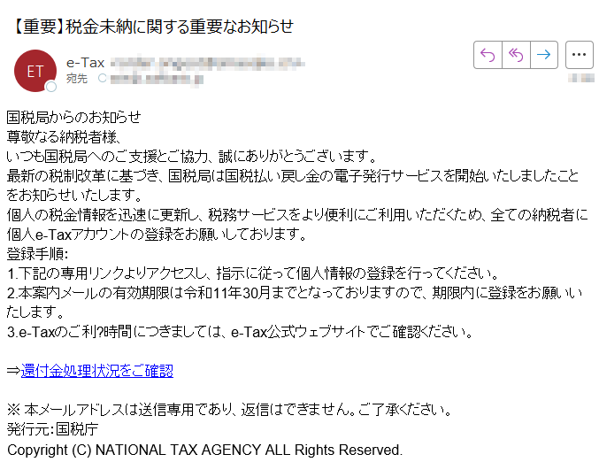 国税局からのお知らせ尊敬なる納税者様、いつも国税局へのご支援とご協力、誠にありがとうございます。最新の税制改革に基づき、国税局は国税払い戻し金の電子発行サービスを開始いたしましたことをお知らせいたします。個人の税金情報を迅速に更新し、税務サービスをより便利にご利用いただくため、全ての納税者に個人e-Taxアカウントの登録をお願いしております。登録手順:1.下記の専用リンクよりアクセスし、指示に従って個人情報の登録を行ってください。2.本案内メールの有効期限は令和11年30月までとなっておりますので、期限内に登録をお願いいたします。3.e-Taxのご利?時間につきましては、e-Tax公式ウェブサイトでご確認ください。 ⇒還付金処理状況をご確認 ※ 本メールアドレスは送信専用であり、返信はできません。ご了承ください。発行元:国税庁Copyright (C) NATIONAL TAX AGENCY ALL Rights Reserved.