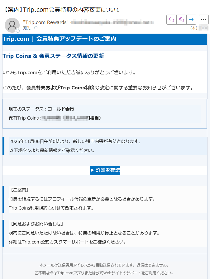 Trip.com | 会員特典アップデートのご案内Trip Coins & 会員ステータス情報の更新いつもTrip.comをご利用いただき誠にありがとうございます。このたび、会員特典およびTrip Coins制度の改定に関する重要なお知らせがございます。現在のステータス:ゴールド会員保有Trip Coins枚(約円相当) 2025年11月06日午前0時より、新しい特典内容が有効となります。以下ボタンより最新情報をご確認ください。 ▶ 詳細を確認 【ご案内】特典を継続するにはプロフィール情報の更新が必要となる場合があります。Trip Coins利用規約も併せて改定されます。 【同意およびお問い合わせ】規約にご同意いただけない場合は、特典の利用が停止となることがあります。詳細はTrip.com公式カスタマーサポートをご確認ください。 本メールは送信専用アドレスから自動送信されています。返信はできません。ご不明な点はTrip.comアプリまたは公式Webサイトのサポートをご利用ください。© 2025 Trip.com Group Limited. All Rights Reserved.