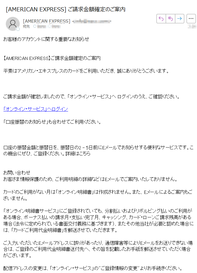お客様のアカウントに関する重要なお知らせ【AMERICAN EXPRESS】ご請求金額確定のご案内平素はアメリカン・エキスプレスのカードをご利用いただき、誠にありがとうございます。 ご請求金額が確定しましたので、「オンライン・サービス」へ ログインのうえ、ご確認ください。「オンライン・サービス」へログイン「口座振替のお知らせ」も合わせてご利用ください。 口座の振替金額と振替日を、振替日の2 - 5日前にEメールでお知らせする便利なサービスです。この機会にぜひ、ご登録ください。詳細はこちらお問い合わせお客さま情報保護のため、ご利用明細の詳細などはEメールでご案内いたしておりません。カードのご利用がない月は「オンライン明細書」は作成されません。また、Eメールによるご案内もございません。「オンライン明細書サービス」にご登録されていても、分割払いおよびリボルビング払いのご利用がある場合、ボーナス払いの請求月・支払い完了月、キャッシング、カード・ローンご請求残高がある場合(法令に定められている書面交付義務に基づきます)、またその他当社が必要と認めた場合には、「カードご利用代金明細書」を郵送させていただきます。ご入力いただいたEメールアドレスに誤りがあったり、通信障害等によりEメールをお送りできない場合は、ご登録のご利用代金明細書送付先へ、その旨を記載したお手紙を郵送させていただく場合がございます。配信アドレスの変更は、「オンライン・サービス」のご登録情報の変更よりお手続きください。このメールは送信専用メールアドレスから自動送信されています。ご返信いただいてもお応えいたしかねますので、ご了承ください。 【配信元】 アメリカン・エキスプレス・インターナショナル,Inc.〒 Copyright (c) 2025 American Express International, Inc. All Rights Reserved.