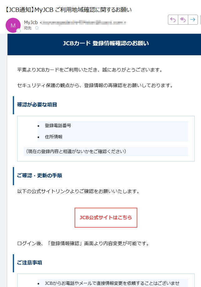 JCBカード 登録情報確認のお願い平素よりJCBカードをご利用いただき、誠にありがとうございます。セキュリティ保護の観点から、登録情報の再確認をお願いしております。確認が必要な項目•登録電話番号 •住所情報 (現在の登録内容と相違がないかをご確認ください)ご確認・更新の手順以下の公式サイトリンクよりご確認をお願いいたします。JCB公式サイトはこちら ログイン後、「登録情報確認」画面より内容変更が可能です。ご注意事項•JCBからお電話やメールで直接情報変更を依頼することはございません。 •必ず上記公式リンクよりアクセスをお願いします。 •個人情報の入力は信頼できる公式サイト上でのみ行ってください。 カスタマーサポートご不明な点がございましたら、JCBカスタマーサポートまでご連絡ください。このメールは送信専用です。返信は受け付けておりません。JCBカスタマーセンターまでお問い合わせください。© 2025 JCB Co., Ltd. All rights reserved.