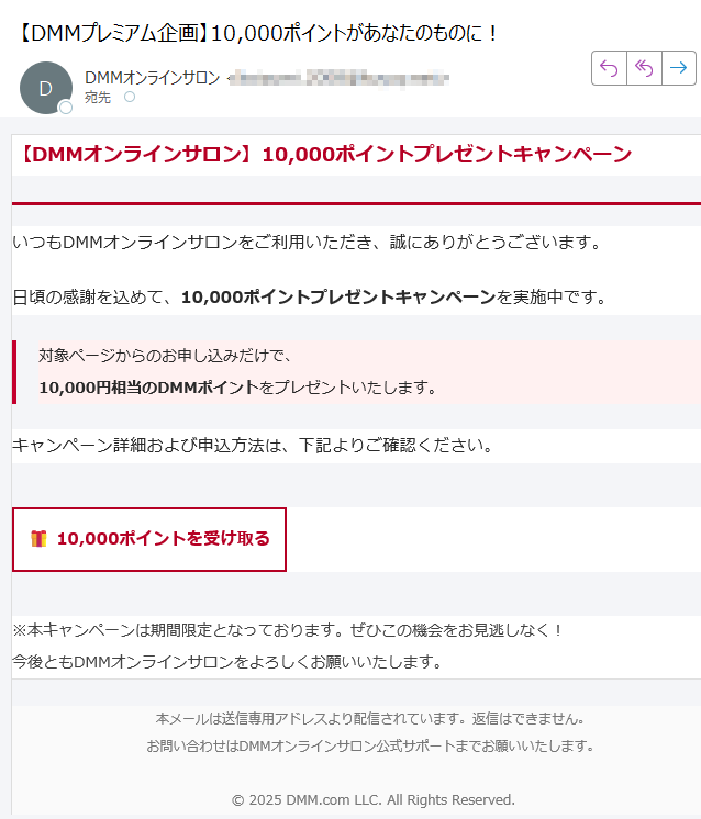 【DMMオンラインサロン】10,000ポイントプレゼントキャンペーン いつもDMMオンラインサロンをご利用いただき、誠にありがとうございます。日頃の感謝を込めて、10,000ポイントプレゼントキャンペーンを実施中です。対象ページからのお申し込みだけで、10,000円相当のDMMポイントをプレゼントいたします。 キャンペーン詳細および申込方法は、下記よりご確認ください。10,000ポイントを受け取る ※本キャンペーンは期間限定となっております。ぜひこの機会をお見逃しなく!今後ともDMMオンラインサロンをよろしくお願いいたします。 本メールは送信専用アドレスより配信されています。返信はできません。お問い合わせはDMMオンラインサロン公式サポートまでお願いいたします。© 2025 DMM.com LLC. All Rights Reserved.