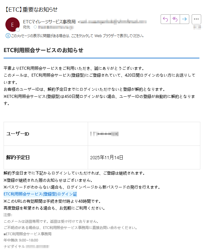 ETC利用照会サービスのお知らせ平素よりETC利用照会サービスをご利用いただき、誠にありがとうございます。このメールは、ETC利用照会サービス(登録型)にご登録されていて、420日間ログインのない方にお送りしています。お客様のユーザーIDは、解約予定日までにログインいただけないと登録が解約となります。※ETC利用照会サービス(登録型)は450日間ログインがない場合、ユーザーIDの登録が自動的に解約となります。ユーザーID解約予定日2025年11月14日解約予定日までに下記からログインしていただければ、ご登録は継続されます。※登録が継続された際のお知らせはございません。※パスワードがわからない場合も、ログインページから新パスワードの発行を行えます。ETC利用照会サービス(登録型)ログイン証 ※このURLの有効期間は手続き受付時より48時間です。再度登録を希望される場合も、お気軽にご利用ください。注意:このメールは送信専用です。返信は受け付けておりません。ご不明点がある場合は、ETC利用照会サービス事務局に直接お問い合わせください。■ETC利用照会サービス事務局年中無休 9:00~18:00ナピダイヤル