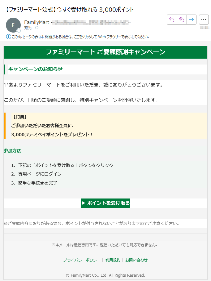 ファミリーマート ご愛顧感謝キャンペーンキャンペーンのお知らせ平素よりファミリーマートをご利用いただき、誠にありがとうございます。このたび、日頃のご愛顧に感謝し、特別キャンペーンを開催いたします。【特典】ご参加いただいたお客様全員に、3,000ファミペイポイントをプレゼント! 参加方法 1.下記の「ポイントを受け取る」ボタンをクリック 2.専用ページにログイン 3.簡単な手続きを完了 ▶ ポイントを受け取る ※ご登録内容に誤りがある場合、ポイントが付与されないことがありますのでご注意ください。※本メールは送信専用です。返信いただいても対応できません。プライバシーポリシー| 利用規約| お問い合わせ© FamilyMart Co., Ltd. All Rights Reserved.