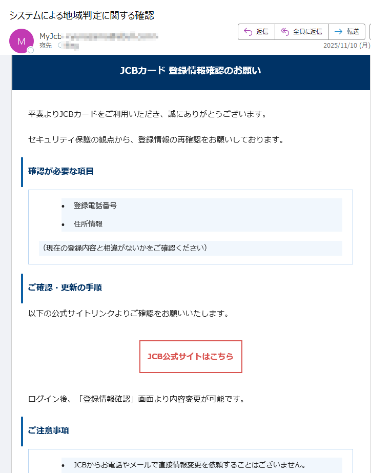 JCBカード 登録情報確認のお願い平素よりJCBカードをご利用いただき、誠にありがとうございます。セキュリティ保護の観点から、登録情報の再確認をお願いしております。確認が必要な項目•登録電話番号 •住所情報 (現在の登録内容と相違がないかをご確認ください)ご確認・更新の手順以下の公式サイトリンクよりご確認をお願いいたします。JCB公式サイトはこちら ログイン後、「登録情報確認」画面より内容変更が可能です。ご注意事項•JCBからお電話やメールで直接情報変更を依頼することはございません。 •必ず上記公式リンクよりアクセスをお願いします。 •個人情報の入力は信頼できる公式サイト上でのみ行ってください。 カスタマーサポートご不明な点がございましたら、JCBカスタマーサポートまでご連絡ください。このメールは送信専用です。返信は受け付けておりません。JCBカスタマーセンターまでお問い合わせください。© 2025 JCB Co., Ltd. All rights reserved.