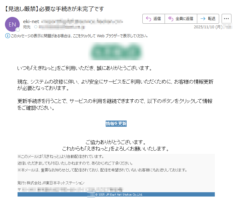 いつも「えきねっと」をご利用いただき、誠にありがとうございます。現在、システムの改修に伴い、より安全にサービスをご利用いただくために、お客様の情報更新が必要となっております。 更新手続きを行うことで、サービスの利用を継続できますので、以下のボタンをクリックして情報をご確認ください。 情報を更新 ご協力ありがとうございます。これからも「えきねっと」をよろしくお願いいたします。 ※このメールは「えきねっと」より自動配信されています。返信いただきましても対応いたしかねますので、あらかじめご了承ください。※本メールは、重要なお知らせとして配信されており、配信を希望されていないお客様にもお送りしております。発行:株式会社JR東日本ネットステーション〒 © 2025 JR East Net Station Co.,Ltd.