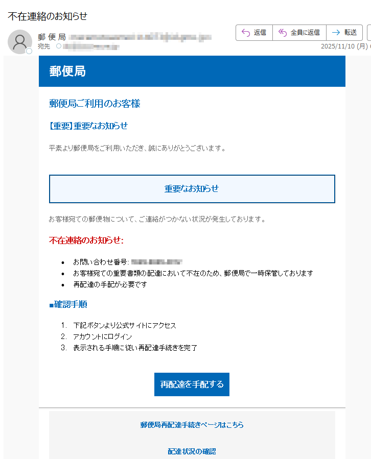 郵便局 郵便局ご利用のお客様 【重要】重要なお知らせ 平素より郵便局をご利用いただき、誠にありがとうございます。 重要なお知らせ お客様宛ての郵便物について、ご連絡がつかない状況が発生しております。 不在連絡のお知らせ: •お問い合わせ番号:•お客様宛ての重要書類の配達において不在のため、郵便局で一時保管しております •再配達の手配が必要です ■確認手順 1.下記ボタンより公式サイトにアクセス 2.アカウントにログイン 3.表示される手順に従い再配達手続きを完了 再配達を手配する郵便局再配達手続きページはこちら 配達状況の確認 よくあるご質問 お問い合わせ•このメールについて •このメールは郵便局をご利用のお客様にお送りしています。 •配信停止はこちらから行えます。 text •お問い合わせはお問い合わせフォームからご連絡ください。 •※本メールにご返信頂いてもお答えできませんのでご了承ください。 •【発行元】日本郵便株式会社 •郵便局カスタマーサポート 日本郵便株式会社