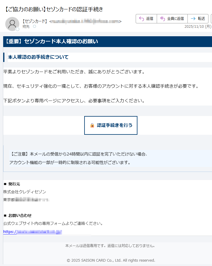 【重要】セゾンカード本人確認のお願い本人確認のお手続きについて平素よりセゾンカードをご利用いただき、誠にありがとうございます。現在、セキュリティ強化の一環として、お客様のアカウントに対する本人確認手続きが必要です。下記ボタンより専用ページにアクセスし、必要事項をご入力ください。認証手続きを行う 【ご注意】本メールの受信から24時間以内に認証を完了いただけない場合、アカウント機能の一部が一時的に制限される可能性がございます。 ■ 発行元株式会社クレディセゾン東京都■ お問い合わせ公式ウェブサイト内の専用フォームよりご連絡ください。https:// 本メールは送信専用です。返信には対応しておりません。© 2025 SAISON CARD Co., Ltd. All rights reserved.