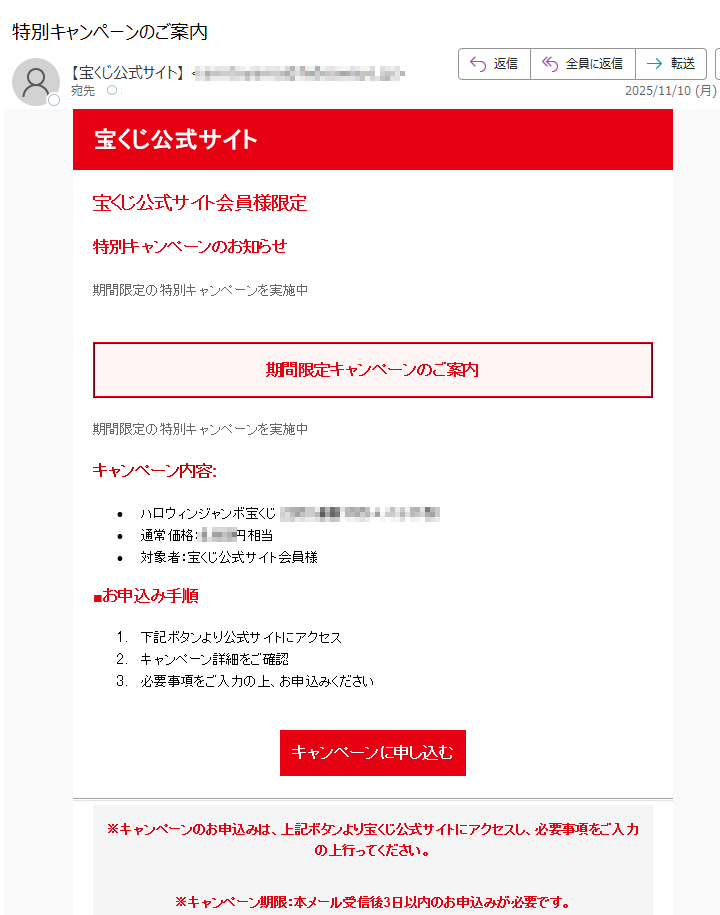 宝くじ公式サイト 宝くじ公式サイト会員様限定 特別キャンペーンのお知らせ 期間限定の特別キャンペーンを実施中 期間限定キャンペーンのご案内 期間限定の特別キャンペーンを実施中 キャンペーン内容: •ハロウィンジャンボ宝くじ•通常価格:円相当 •対象者:宝くじ公式サイト会員様 ■お申込み手順 1.下記ボタンより公式サイトにアクセス 2.キャンペーン詳細をご確認 3.必要事項をご入力の上、お申込みください キャンペーンに申し込む※キャンペーンのお申込みは、上記ボタンより宝くじ公式サイトにアクセスし、必要事項をご入力の上行ってください。 ※キャンペーン期限:本メール受信後3日以内のお申込みが必要です。 宝くじ公式サイト お問い合わせ•このメールについて •このメールは宝くじ公式サイトの会員の方にお送りしています。 •配信停止はこちらから行えます。 text •お問い合わせはお問い合わせフォームからご連絡ください。 •※本メールにご返信頂いてもお答えできませんのでご了承ください。 •【発行元】宝くじ公式サイト運営事務局 •宝くじカスタマーサポート 宝くじ公式サイト運営事務局