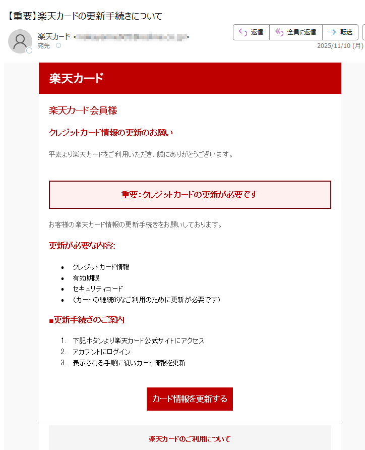 楽天カード 楽天カード会員様 クレジットカード情報の更新のお願い 平素より楽天カードをご利用いただき、誠にありがとうございます。 重要:クレジットカードの更新が必要です お客様の楽天カード情報の更新手続きをお願いしております。 更新が必要な内容: •クレジットカード情報 •有効期限 •キュリティコード •(カードの継続的なご利用のために更新が必要です) ■更新手続きのご案内 1.下記ボタンより楽天カード公式サイトにアクセス 2.アカウントにログイン 3.表示される手順に従いカード情報を更新 カード情報を更新する楽天カードのご利用について 楽天カードセキュリティ対策 よくあるご質問 お問い合わせ•このメールについて •このメールは楽天カードの会員の方にお送りしています。 •配信停止はこちらから行えます。 text •お問い合わせはお問い合わせフォームからご連絡ください。 •※本メールにご返信頂いてもお答えできませんのでご了承ください。 •【発行元】楽天カード株式会社 •楽天カードカスタマーサポート 楽天カード株式会社