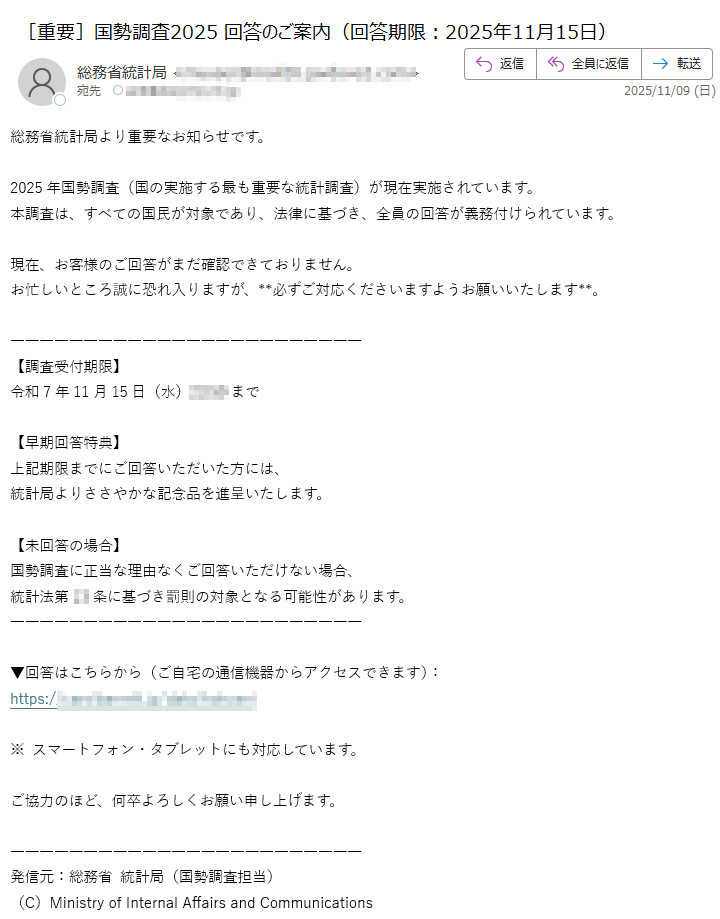 総務省統計局より重要なお知らせです。2025年国勢調査(国の実施する最も重要な統計調査)が現在実施されています。本調査は、すべての国民が対象であり、法律に基づき、全員の回答が義務付けられています。現在、お客様のご回答がまだ確認できておりません。お忙しいところ誠に恐れ入りますが、**必ずご対応くださいますようお願いいたします**。【調査受付期限】令和7年11月15日(水)23:59まで【早期回答特典】上記期限までにご回答いただいた方には、統計局よりささやかな記念品を進呈いたします。【未回答の場合】国勢調査に正当な理由なくご回答いただけない場合、統計法第条に基づき罰則の対象となる可能性があります。▼回答はこちらから(ご自宅の通信機器からアクセスできます):https:/※ スマートフォン・タブレットにも対応しています。ご協力のほど、何卒よろしくお願い申し上げます。発信元:総務省 統計局(国勢調査担当)(C)Ministry of Internal Affairs and Communications