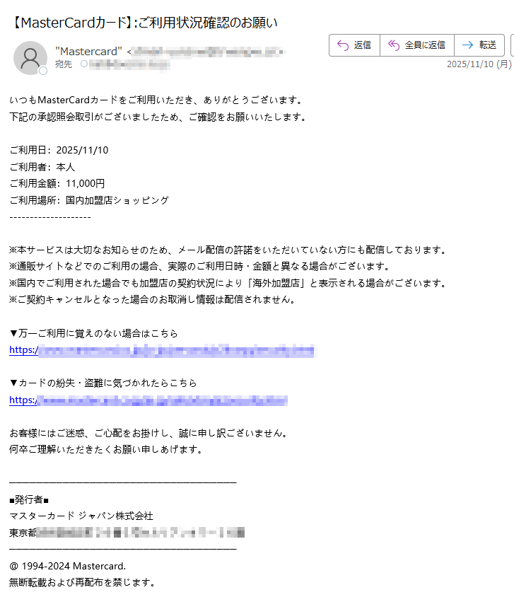 いつもMasterCardカードをご利用いただき、ありがとうございます。下記の承認照会取引がございましたため、ご確認をお願いいたします。 ご利用日:2025/11/10ご利用者:本人ご利用金額:円ご利用場所:国内加盟店ショッピング ※本サービスは大切なお知らせのため、メール配信の許諾をいただいていない方にも配信しております。※通販サイトなどでのご利用の場合、実際のご利用日時・金額と異なる場合がございます。 ※国内でご利用された場合でも加盟店の契約状況により「海外加盟店」と表示される場合がございます。※ご契約キャンセルとなった場合のお取消し情報は配信されません。▼万一ご利用に覚えのない場合はこちらhttps://▼カードの紛失・盗難に気づかれたらこちらhttps://お客様にはご迷惑、ご心配をお掛けし、誠に申し訳ございません。 何卒ご理解いただきたくお願い申しあげます。■発行者■ マスターカード ジャパン株式会社 東京都@ 1994-2024 Mastercard. 無断転載および再配布を禁じます。