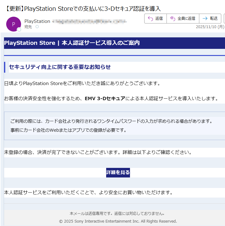 PlayStation Store | 本人認証サービス導入のご案内セキュリティ向上に関する重要なお知らせ日頃よりPlayStation Storeをご利用いただき誠にありがとうございます。お客様の決済安全性を強化するため、EMV 3-Dセキュアによる本人認証サービスを導入いたします。ご利用の際には、カード会社より発行されるワンタイムパスワードの入力が求められる場合があります。事前にカード会社のWebまたはアプリでの登録が必要です。 未登録の場合、決済が完了できないことがございます。詳細は以下よりご確認ください。詳細を見る 本人認証サービスをご利用いただくことで、より安全にお買い物いただけます。本メールは送信専用です。返信には対応しておりません。© 2025 Sony Interactive Entertainment Inc. All Rights Reserved.