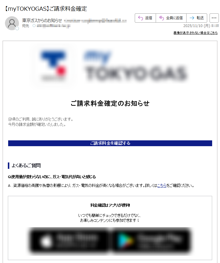 画像が表示されない場合はこちら ご請求料金確定のお知らせ日頃のご利用、誠にありがとうございます。今月の請求金額が確定いたしました。 ご請求料金を確認するよくあるご質問Q.使用量が変わらないのに、ガス・電気代が高いと感じるA . 資源価格の高騰や為替の影響により、ガス・電気の料金が高くなる場合がございます。詳しくはこちらをご確認ください。 料金確認はアプリが便利!いつでも簡単にチェックできるだけでなく、お楽しみコンテンツにも参加できます! エリア別お知らせ・本お知らせは、月次サービス料金の確定通知となります。・詳細な料金情報は、毎月第8営業日より専用サイトで確認いただけます。その他のお客さまへ・専用サイトで料金・使用量等は更新されないため、ご契約先にお問い合せ下さい。配信停止お問い合わせ・よくある質問※このメールは、自動配信システムを利用し、送信専用のメールアドレスから配信しております。本メールにご返信いただいてもお答えできませんのでご了承ください。 【発行元】東京ガス株式会社〒