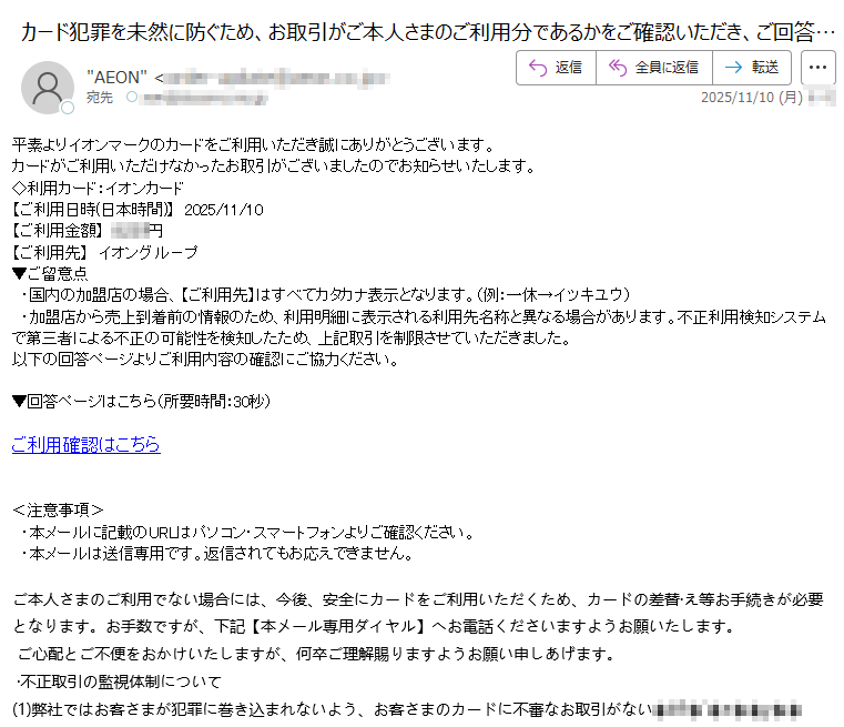 平素よりイオンマークのカードをご利用いただき誠にありがとうございます。カードがご利用いただけなかったお取引がございましたのでお知らせいたします。◇利用カード:イオンカード 【ご利用日時(日本時間)】 2025/11/10 【ご利用金額】円【ご利用先】イオングル-プ▼ご留意点 ・国内の加盟店の場合、【ご利用先】はすべてカタカナ表示となります。(例:一休→イツキユウ) ・加盟店から売上到着前の情報のため、利用明細に表示される利用先名称と異なる場合があります。不正利用検知システムで第三者による不正の可能性を検知したため、上記取引を制限させていただきました。以下の回答ページよりご利用内容の確認にご協力ください。▼回答ページはこちら(所要時間:30秒)ご利用確認はこちら<注意事項> ・本メールに記載のURLはパソコン・スマートフォンよりご確認ください。 ・本メールは送信専用です。返信されてもお応えできません。 ご本人さまのご利用でない場合には、今後、安全にカードをご利用いただくため、カードの差替·え等お手続きが必要となります。お手数ですが、下記【本メール専用ダイヤル】へお電話くださいますようお願いたします。 ご心配とご不便をおかけいたしますが、何卒ご理解賜りますようお願い申しあげます。 ·不正取引の監視体制について (1)弊社ではお客さまが犯罪に巻き込まれないよう、お客さまのカードに不審なお取引がない