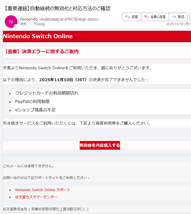 Nintendo Switch Online【重要】決済エラーに関するご案内平素よりNintendo Switch Onlineをご利用いただき、誠にありがとうございます。以下の理由により、2025年11月10日(JST)の決済が完了できませんでした:•クレジットカードの有効期限切れ •PayPalの利用制限 •eショップ残高の不足 引き続きサービスをご利用いただくには、下記より再度利用券をご購入ください。利用券を再度購入する このメールには返信できません。お問い合わせは下記サポートサイトをご利用ください:•Nintendo Switch Online サポート •任天堂カスタマーセンター 任天堂株式会社 | 京都府