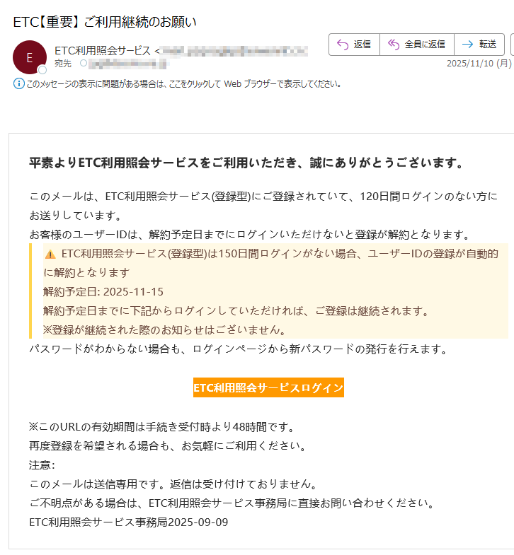 平素よりETC利用照会サービスをご利用いただき、誠にありがとうございます。このメールは、ETC利用照会サービス(登録型)にご登録されていて、120日間ログインのない方にお送りしています。お客様のユーザーIDは、解約予定日までにログインいただけないと登録が解約となります。ETC利用照会サービス(登録型)は150日間ログインがない場合、ユーザーIDの登録が自動的に解約となります解約予定日: 2025-11-15解約予定日までに下記からログインしていただければ、ご登録は継続されます。※登録が継続された際のお知らせはございません。パスワードがわからない場合も、ログインページから新パスワードの発行を行えます。ETC利用照会サービスログイン ※このURLの有効期間は手続き受付時より48時間です。再度登録を希望される場合も、お気軽にご利用ください。注意:このメールは送信専用です。返信は受け付けておりません。ご不明点がある場合は、ETC利用照会サービス事務局に直接お問い合わせください。ETC利用照会サービス事務局2025-09-09